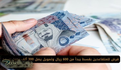 قرض للمتقاعدين بقسط يبدأ من 600 ريال وتمويل يصل 300 ألف بدون رسوم